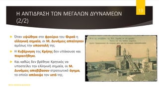 Η ΑΝΤΙΔΡΑΣΗ ΤΩΝ ΜΕΓΑΛΩΝ ΔΥΥΝΑΜΕΩΝ
(2/2)
ΦΑΤΣΗ ΑΘΑΝΑΣΙΑ ΦΙΛΟΛΟΓΟΣ
13
 Όταν υψώθηκε στο φρούριο του Φιρκά η
ελληνική σημαία, οι Μ. Δυνάμεις απαίτησαν
αμέσως την υποστολή της.
 Η Κυβέρνηση της Κρήτης δεν υπάκουσε και
παραιτήθηκε.
 Και καθώς δεν βρέθηκε Κρητικός να
υποστείλει την ελληνική σημαία, οι Μ.
Δυνάμεις αποβίβασαν στρατιωτικό άγημα,
το οποίο απέκοψε τον ιστό της.
 
