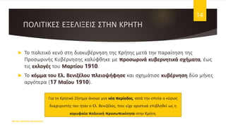 ΠΟΛΙΤΙΚΕΣ ΕΞΕΛΙΞΕΙΣ ΣΤΗΝ ΚΡΗΤΗ
 Το πολιτικό κενό στη διακυβέρνηση της Κρήτης μετά την παραίτηση της
Προσωρινής Κυβέρνησης καλύφθηκε με προσωρινά κυβερνητικά σχήματα, έως
τις εκλογές του Μαρτίου 1910.
 Το κόμμα του Ελ. Βενιζέλου πλειοψήφησε και σχημάτισε κυβέρνηση δύο μήνες
αργότερα (17 Μαΐου 1910).
ΦΑΤΣΗ ΑΘΑΝΑΣΙΑ ΦΙΛΟΛΟΓΟΣ
14
Για το Κρητικό Ζήτημα άνοιγε μια νέα περίοδος, κατά την οποία ο κύριος
διαχειριστής του ήταν ο Ελ. Βενιζέλος, που είχε οριστικά επιβληθεί ως η
κορυφαία πολιτική προσωπικότητα στην Κρήτη.
 
