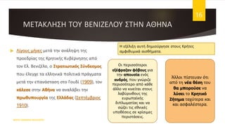 ΜΕΤΑΚΛΗΣΗ ΤΟΥ ΒΕΝΙΖΕΛΟΥ ΣΤΗΝ ΑΘΗΝΑ
 Λίγους μήνες μετά την ανάληψη της
προεδρίας της Κρητικής Κυβέρνησης από
τον Ελ. Βενιζέλο, ο Στρατιωτικός Σύνδεσμος
που έλεγχε τα ελληνικά πολιτικά πράγματα
μετά την επανάσταση στο Γουδί (1909), τον
κάλεσε στην Αθήνα να αναλάβει την
πρωθυπουργία της Ελλάδας (Σεπτέμβριος
1910).
ΦΑΤΣΗ ΑΘΑΝΑΣΙΑ ΦΙΛΟΛΟΓΟΣ
16
Οι περισσότεροι
εξέφραζαν φόβους για
την απουσία ενός
ανδρός, που γνώριζε
περισσότερο από κάθε
άλλο να κινείται στους
λαβύρινθους της
ευρωπαϊκής
διπλωματίας και να
σώζει τις εθνικές
υποθέσεις σε κρίσιμες
περιστάσεις.
Άλλοι πίστευαν ότι
από τη νέα θέση του
θα μπορούσε να
λύσει το Κρητικό
Ζήτημα ταχύτερα και
και ασφαλέστερα.
Η εξέλιξη αυτή δημιούργησε στους Κρήτες
αμφιθυμικά αισθήματα.
 