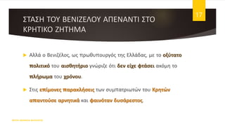 ΣΤΑΣΗ ΤΟΥ ΒΕΝΙΖΕΛΟΥ ΑΠΕΝΑΝΤΙ ΣΤΟ
ΚΡΗΤΙΚΟ ΖΗΤΗΜΑ
 Αλλά ο Βενιζέλος, ως πρωθυπουργός της Ελλάδας, με το οξύτατο
πολιτικό του αισθητήριο γνώριζε ότι δεν είχε φτάσει ακόμη το
πλήρωμα του χρόνου.
 Στις επίμονες παρακλήσεις των συμπατριωτών του Κρητών
απαντούσε αρνητικά και φαινόταν δυσάρεστος.
ΦΑΤΣΗ ΑΘΑΝΑΣΙΑ ΦΙΛΟΛΟΓΟΣ
17
 