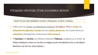 ΥΠΟΔΟΧΗ ΚΡΗΤΩΝ ΣΤΗΝ ΕΛΛΗΝΙΚΗ ΒΟΥΛΗ
 Ευθύς μετά την έκρηξη των Βαλκανικών πολέμων (Οκτώβριος 1912) οι πύλες του
ελληνικού Κοινοβουλίου άνοιξαν για τους Κρήτες βουλευτές, που έγιναν δεκτοί με
εκδηλώσεις απερίγραπτου πατριωτικού ενθουσιασμού.
 Ο Πρόεδρος της Βουλής των Ελλήνων ανέγνωσε Ψήφισμα, σύμφωνα με το οποίο «η
Ελλάς αποδέχεται όπως του λοιπού ενυπάρχη κοινόν Κοινοβούλιον δια το ελεύθερον
Βασίλειον και διά την νήσον Κρήτην».
ΦΑΤΣΗ ΑΘΑΝΑΣΙΑ ΦΙΛΟΛΟΓΟΣ
20
Εκείνο που δεν είχε κατορθώσει να λύσει η διπλωματία, το έλυσε ο πόλεμος.
 
