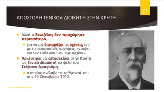 ΑΠΟΣΤΟΛΗ ΓΕΝΙΚΟΥ ΔΙΟΙΚΗΤΗ ΣΤΗΝ ΚΡΗΤΗ
 Αλλά ο Βενιζέλος δεν προχώρησε
περισσότερο,
 για να μη διαταράξει τις σχέσεις του
με τις ευρωπαϊκές Δυνάμεις, εν όψει
και του πολέμου που είχε αρχίσει.
 Αρκέστηκε να αποστείλει στην Κρήτη
ως Γενικό Διοικητή το φίλο του
Στέφανο Δραγούμη,
 ο οποίος ανέλαβε τα καθήκοντά του
στις 12 Οκτωβρίου 1912.
ΦΑΤΣΗ ΑΘΑΝΑΣΙΑ ΦΙΛΟΛΟΓΟΣ
21
 