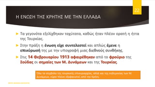 Η ΕΝΩΣΗ ΤΗΣ ΚΡΗΤΗΣ ΜΕ ΤΗΝ ΕΛΛΑΔΑ
 Τα γεγονότα εξελίχθηκαν ταχύτατα, καθώς ήταν πλέον ορατή η ήττα
της Τουρκίας.
 Στην πράξη η ένωση είχε συντελεστεί και απλώς έμενε η
επικύρωσή της με την υπογραφή μιας διεθνούς συνθήκης.
 Στις 14 Φεβρουαρίου 1913 αφαιρέθηκαν από το φρούριο της
Σούδας οι σημαίες των Μ. Δυνάμεων και της Τουρκίας.
ΦΑΤΣΗ ΑΘΑΝΑΣΙΑ ΦΙΛΟΛΟΓΟΣ
22
Όλα τα σύμβολα της τουρκικής επικυριαρχίας, αλλά και της κηδεμονίας των Μ.
Δυνάμεων, είχαν πλέον εξαφανιστεί από την Κρήτη.
 