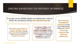 ΟΡΙΣΤΙΚΗ ΔΙΕΥΘΕΤΗΣΗ ΤΟΥ ΚΡΗΤΙΚΟΥ ΖΗΤΗΜΑΤΟΣ
Η ευτυχής για την Ελλάδα έκβαση των Βαλκανικών πολέμων
έδωσε και στο Κρητικό Ζήτημα την οριστική λύση του.
Με το άρθρο 4 της Συνθήκης του
Λονδίνου (30 Μαΐου 1913) ο
σουλτάνος παραιτήθηκε από όλα
τα δικαιώματά του στην Κρήτη, την
οποία παραχωρούσε στις Μ.
Δυνάμεις της Ευρώπης.
Με ιδιαίτερη συνθήκη ειρήνης
μεταξύ της Ελλάδας και της
Τουρκίας (14 Νοεμβρίου 1913) ο
σουλτάνος παραιτήθηκε από κάθε
δικαίωμά του στην Κρήτη, η οποία
έτσι εντάχθηκε στην ελληνική
επικράτεια ως οργανικό και
αναπόσπαστο τμήμα της.
Οι Μ. Δυνάμεις
αποδέχθηκαν
σιωπηρά τη λύση
αυτή, δηλώνοντας
απλώς ότι έλαβαν
γνώση των
ενεργειών της
ελληνικής
κυβέρνησης.
ΦΑΤΣΗ ΑΘΑΝΑΣΙΑ ΦΙΛΟΛΟΓΟΣ
23
 