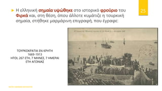ΦΑΤΣΗ ΑΘΑΝΑΣΙΑ ΦΙΛΟΛΟΓΟΣ
25
ΤΟΥΡΚΟΚΡΑΤΙΑ ΕΝ ΚΡΗΤΗ
1669-1913
ΗΤΟΙ, 267 ΕΤΗ, 7 ΜΗΝΕΣ, 7 ΗΜΕΡΑΙ
ΕΤΗ ΑΓΩΝΙΑΣ
 Η ελληνική σημαία υψώθηκε στο ιστορικό φρούριο του
Φιρκά και, στη θέση, όπου άλλοτε κυμάτιζε η τουρκική
σημαία, στήθηκε μαρμάρινη επιγραφή, που έγραφε:
 