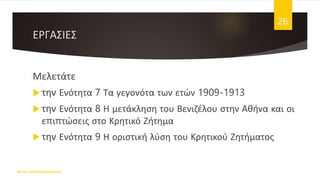 ΕΡΓΑΣΙΕΣ
Μελετάτε
 την Ενότητα 7 Τα γεγονότα των ετών 1909-1913
 την Ενότητα 8 Η μετάκληση του Βενιζέλου στην Αθήνα και οι
επιπτώσεις στο Κρητικό Ζήτημα
 την Ενότητα 9 Η οριστική λύση του Κρητικού Ζητήματος
ΦΑΤΣΗ ΑΘΑΝΑΣΙΑ ΦΙΛΟΛΟΓΟΣ
26
 