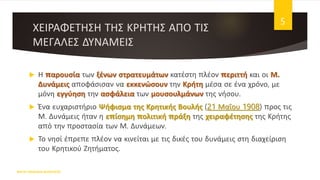ΧΕΙΡΑΦΕΤΗΣΗ ΤΗΣ ΚΡΗΤΗΣ ΑΠΟ ΤΙΣ
ΜΕΓΑΛΕΣ ΔΥΝΑΜΕΙΣ
 Η παρουσία των ξένων στρατευμάτων κατέστη πλέον περιττή και οι Μ.
Δυνάμεις αποφάσισαν να εκκενώσουν την Κρήτη μέσα σε ένα χρόνο, με
μόνη εγγύηση την ασφάλεια των μουσουλμάνων της νήσου.
 Ένα ευχαριστήριο Ψήφισμα της Κρητικής Βουλής (21 Μαΐου 1908) προς τις
Μ. Δυνάμεις ήταν η επίσημη πολιτική πράξη της χειραφέτησης της Κρήτης
από την προστασία των Μ. Δυνάμεων.
 Το νησί έπρεπε πλέον να κινείται με τις δικές του δυνάμεις στη διαχείριση
του Κρητικού Ζητήματος.
ΦΑΤΣΗ ΑΘΑΝΑΣΙΑ ΦΙΛΟΛΟΓΟΣ
5
 
