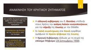 ΑΝΑΚΙΝΗΣΗ ΤΟΥ ΚΡΗΤΙΚΟΥ ΖΗΤΗΜΑΤΟΣ
 Η ελληνική κυβέρνηση του Γ. Θεοτόκη υπέδειξε
στους Κρήτες την ανάγκη λαϊκών κινητοποιήσεων,
για την κήρυξη της ένωσης με την Ελλάδα.
 Σε λαϊκή συγκέντρωση στα Χανιά εγκρίθηκε
ομόφωνα το πρώτο ψήφισμα της ένωσης.
 Η Κρητική Κυβέρνηση εξέδωσε με τη σειρά της
επίσημο Ψήφισμα (24 Σεπτεμβρίου 1908).
ΦΑΤΣΗ ΑΘΑΝΑΣΙΑ ΦΙΛΟΛΟΓΟΣ
8
Δύο μεγάλα εξωτερικά γεγονότα
ήρθαν να ταράξουν πάλι την
πορεία των κρητικών
πραγμάτων
η προσάρτηση της Βοσνίας
και της Ερζεγοβίνης από
την Αυστρία
η ανακήρυξη της
Βουλγαρίας σε βασίλειο, με
ταυτόχρονη προσάρτηση
της Ανατολικής Ρωμυλίας
 