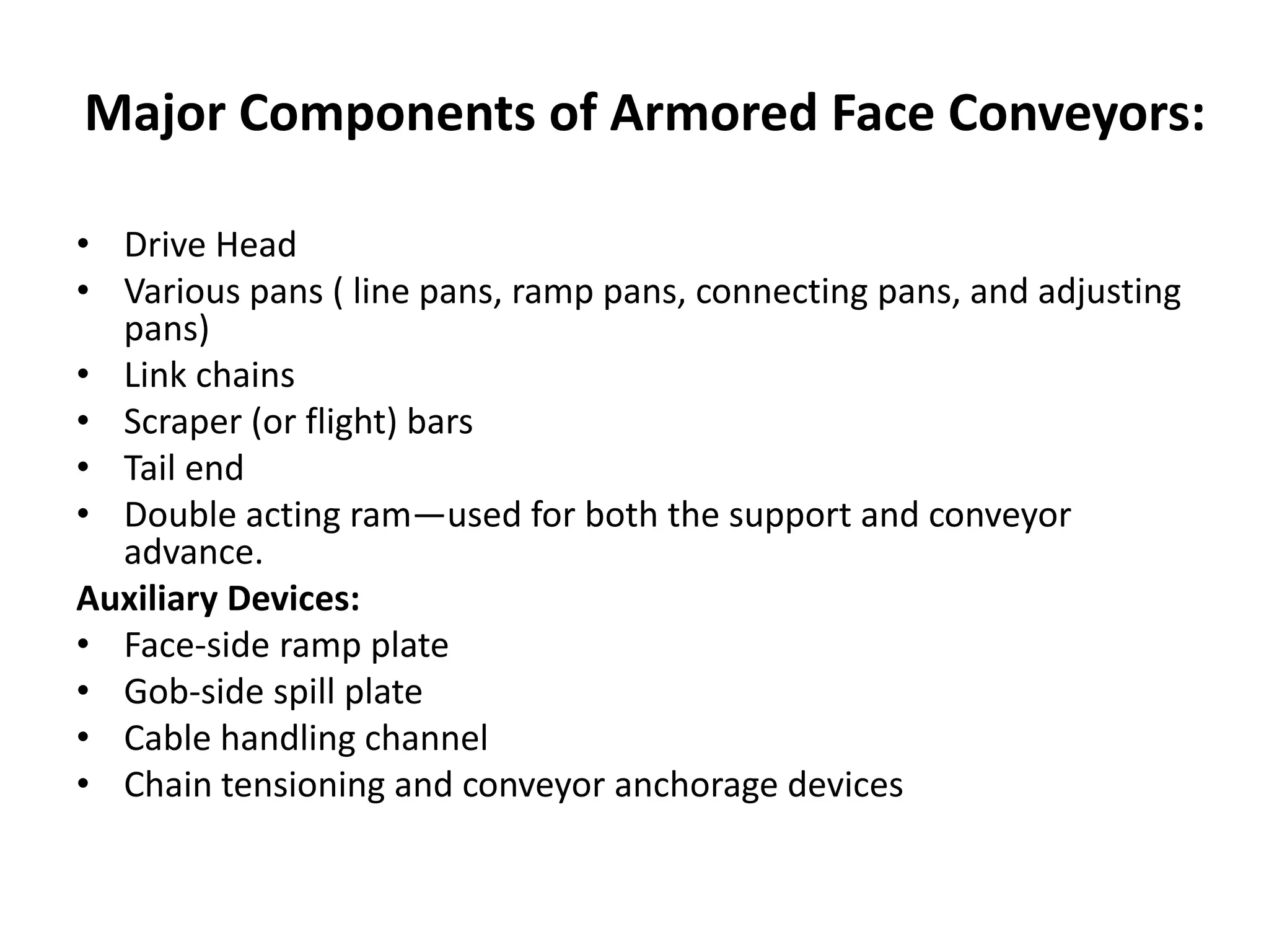 Major Components of Armored Face Conveyors:
• Drive Head
• Various pans ( line pans, ramp pans, connecting pans, and adjusting
pans)
• Link chains
• Scraper (or flight) bars
• Tail end
• Double acting ram—used for both the support and conveyor
advance.
Auxiliary Devices:
• Face-side ramp plate
• Gob-side spill plate
• Cable handling channel
• Chain tensioning and conveyor anchorage devices
 