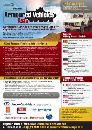Visit our website
                                                                                                     for Exclusive Content Downloads
                                                                                                     and Discount Offers:
                     3rd Annual                                                                      www.ArmouredVehiclesAsia.com




Developing Survivability, Mobility and Lethality
Capabilities for Asian Armoured Vehicle Fleets
Post-Conference Focus Day: Friday 21st October 2011
Main Conference: 19th-20th October 2011                                                              Top Asian
Swissôtel Merchant Court, Singapore                                                                  Military Speakers Include:
                                                                                                              Lieutenant General Jagath Jayasuriya
                                                                                                              Commander
Attend Armoured Vehicles Asia in order to:                                                                    Sri Lankan Army
                                                                                                              Lieutenant General Dalip Bhardwaj (Ret’d)
n    Develop your network of key Asian military decision makers: Speakers and delegations                     Former Director Mechanized Forces
     from Singapore, Korea, India, Malaysia, Thailand and Indonesia will be highlighting                      Indian Army
     their procurement priorities and investment plans                                                        Major General Dato’ Pahlawan
                                                                                                              Dr. William R. Stevenson
n    Uncover major Asian armoured vehicle requirements: Discover where Asian militaries
                                                                                                              Director
     are prioritising spending. Benchmark the standing of your products against your peers and                Malaysian Institute of Defence and
     how they fit with major selection criteria                                                               Security
n    Improve your relationships with key local industrial partners: Maximise your chances                     Major General Surasit Thanadtang
     of success in the Asian market by developing new contacts with regional industrial                       Director General, Strategic Studies Center
     organisations. Make sure you have the inside track on this major procurement priority                    Royal Thai Armed Forces
n    Leverage the success of international expert speakers: Our panel of vastly                               Brigadier General Junias Tobing
     experienced military/government professionals will share best practice and lessons learned.              Chief of TNI Center for Strategic Studies
     Show how you’ve helped your existing customers overcome their challenges and how you                     Indonesian Ministry of Defence
     can share these benefits with new Asian partners                                                         Mr. Yonghwan Kim
                                                                                                              International Cooperation Director, Defense
n    Develop confidence in your market forecasts: Ensure that your business and your offering                 Agency for Technology and Quality (DTaQ)
     are best placed to meet key market demands. Identify the trends, know the requirements and               Korean Ministry of Defence
     meet the decision makers so your strategy evolves in precisely the right way


    Armoured Vehicles Asia is bigger and better than ever. What’s New for 2011?                      International Armoured
•    More local decision makers: Speakers and delegations from Singapore, Korea,                     Vehicle Experts Include:
     India, Malaysia, Thailand and Indonesia
                                                                                                             Major General Salvatore Farina
•    More international experts: A panel of all new speakers, coming to share best                           Deputy Chief, Department of Military Policy
     practice in the design, development, procurement and operation of armoured vehicles                     and Planning
•    More solution providers: Meet a great range of regional and international solution                      Italian Defence General Staff
     providers who are active in this rapidly expanding market                                               NAME WITHELD FOR SECURITY REASONS
                                                                                                             Head of Survivability
                                                                                                             Israeli Ministry of Defence
                     Request Your Complimentary VIP Pass:
          General and Flag Officer 1 Star and above are invited as VIP guests                                Ted Maciuba
                                                                                                             Deputy Director, Mounted Requirements
                                                                                                             US Army Manoeuvre Centre
    Sponsors & Exhibitors:                                                                                   Major Steen Holm Iversen
                                                                                                             Chief of Lessons Learned, Combat
                                                                                                             Development Centre
                                                                                                             Danish Army


                                                                                                   “An ideal combination of regional
                                                                                                   knowledge and global best practice
                                                                                                   presentations; a formidable conference
                                                                                                   not to be missed.”
                                                                                                   Dr Tim Huxley, Executive Director,
                                                                                                   THE INTERNATIONAL INSTITUTE FOR
                                                                                                   STRATEGIC STUDIES (IISS) – ASIA



Register online at Web: www.ArmouredVehiclesAsia.com
or contact us at +44(0)20 7368 9300 or armouredvehicles@iqpc.co.uk
 