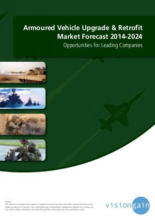 Armoured Vehicle Upgrade & Retrofit
Market Forecast 2014-2024
Opportunities For Leading Companies
©notice
This material is copyright by visiongain. It is against the law to reproduce any of this material without the prior
written agreement of visiongain.You cannot photocopy, fax, download to database or duplicate in any other way
any of the material contained in this report. Each purchase and single copy is for personal use only.
 