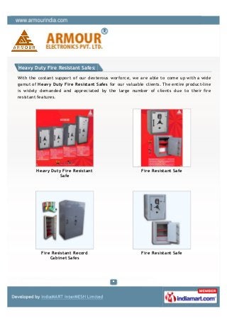 Heavy Duty Fire Resistant Safes:

With the costant support of our dexterous worforce, we are able to come up with a wide
gamut of Heavy Duty Fire Resistant Safes for our valuable clients. The entire product-line
is widely demanded and appreciated by the large number of clients due to their fire
resistant features.




        Heavy Duty Fire Resistant                        Fire Resistant Safe
                  Safe




           Fire Resistant Record                         Fire Resistant Safe
               Cabinet Safes
 