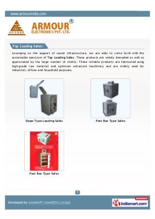 Top Loading Safes:

Leverging on the support of sound infrastructure, we are able to come forth with the
sustainable spectrum of Top Loading Safes. These products are widely demaded as well as
appreciated by tha large number of clients. These reliable products are fabricated using
high-grade raw material and optimum advanced machinery and are widely used for
industrial, offices and household purposes.




         Slope Type Loading Safes                      Post Box Type Safes




           Post Box Type Safes
 