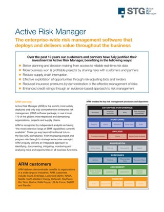 Active Risk Manager
The enterprise-wide risk management software that
deploys and delivers value throughout the business

           Over the past 10 years our customers and partners have fully justified their
              investment in Active Risk Manager, benefiting in the following ways:
       Better planning and decision making from access to reliable real-time risk data
       More business won & proﬁtable projects by sharing risks with customers and partners
       Reduce supply chain interruption
       Effective exploitation of opportunities through risk-adjusting bids and tenders
       Reduced insurance premiums by demonstration of the effective management of risks RISK MANAGER
                                                                                       ACTIVE

       Enhanced credit ratings through an evidence-based approach to risk management



ARM overview                                                   ARM enables the key risk management processes and objectives:

Active Risk Manager (ARM) is the world’s most widely
                                                                                    ENTERPRISE PERFORMANCE
deployed and only truly comprehensive enterprise risk
                                                                                          Financial                                  Risk-Adjusted
                                                                    Provision                                       KPIs
management (ERM) software package, in use in over                                         Accounts                                    Scorecards

170 of the globe’s most respected and demanding
organizations, projects and supply chains.                                                      MONITORING

                                                                   Reports            Alerts          Workflow         Portal View         Audit
ARM is recognized by independent analysts as having
“the most extensive range of ERM capabilities currently
available”. These go way beyond traditional tick-in-                                               ANALYSIS

the-box GRC compliance. From managing project and                  Provision Analysis                   Charts              Monte Carlo Analysis

program risk through to strategic enterprise oversight,
ARM uniquely delivers an integrated approach to                                                AGGREGATION
identifying, documenting, mitigating, monitoring and
                                                                   Entity Views            Roll-Up               Documents              Search
analyzing risks and opportunities in all business functions.

                                                                                                   RESPONSES
                                                                                                             Effectiveness
                                                                     Actions               Controls                                  Recovery Plans
                                                                                                                 Tests

  ARM customers
                                                                                               ASSESSMENT
  ARM delivers demonstrable benefits to organizations             Entity Scoring                                                        Multiple
                                                                                          Qualitative            Quantitative
  in a wide range of industries. ARM customers                      Schemes                                                             Impacts

  include EADS, Enbridge, Lockheed Martin, NASA,
  Nestle, North Western Energy, Oshkosh, Raytheon,                                                 REGISTER
  Rio Tinto, Roche, Rolls Royce, US Air Force, SABIC
                                                                    Risks          Opportunities        Issues          Incidents         Losses
  and Sandia.




                                                                                                                                                      v1.2 – 16th October 2008
 
