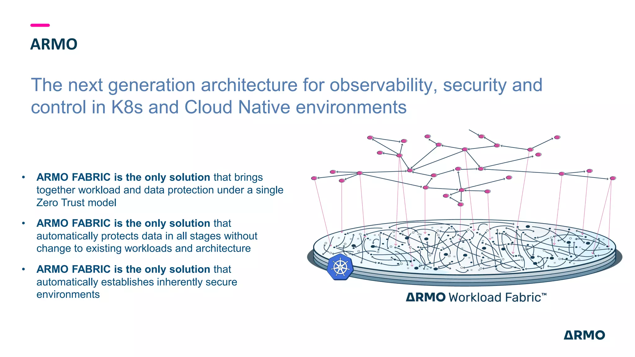 ARMO
The next generation architecture for observability, security and
control in K8s and Cloud Native environments
• ARMO FABRIC is the only solution that brings
together workload and data protection under a single
Zero Trust model
• ARMO FABRIC is the only solution that
automatically protects data in all stages without
change to existing workloads and architecture
• ARMO FABRIC is the only solution that
automatically establishes inherently secure
environments
 