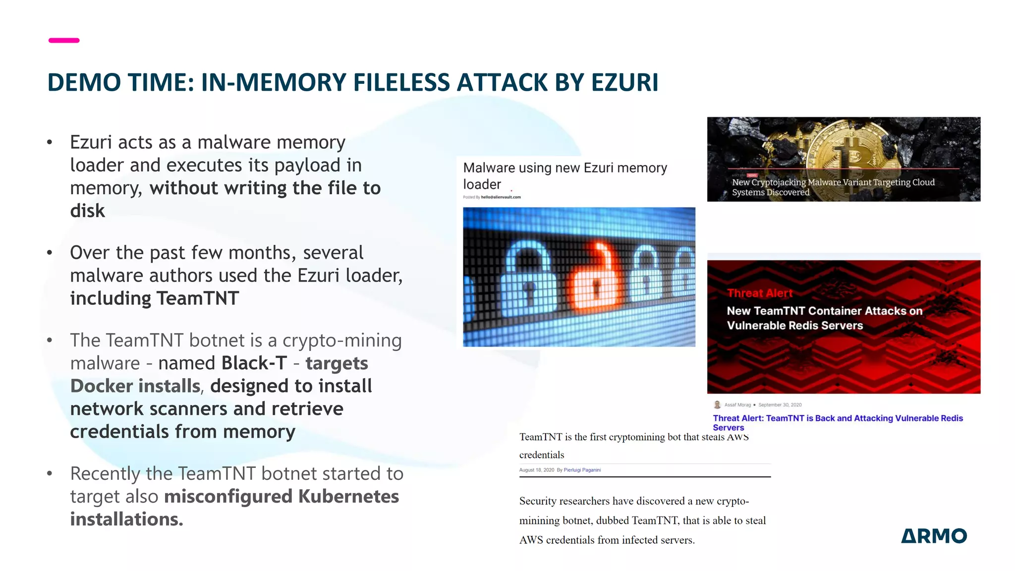 DEMO TIME: IN-MEMORY FILELESS ATTACK BY EZURI
• Ezuri acts as a malware memory
loader and executes its payload in
memory, without writing the file to
disk
• Over the past few months, several
malware authors used the Ezuri loader,
including TeamTNT
• The TeamTNT botnet is a crypto-mining
malware - named Black-T - targets
Docker installs, designed to install
network scanners and retrieve
credentials from memory
• Recently the TeamTNT botnet started to
target also misconfigured Kubernetes
installations.
 