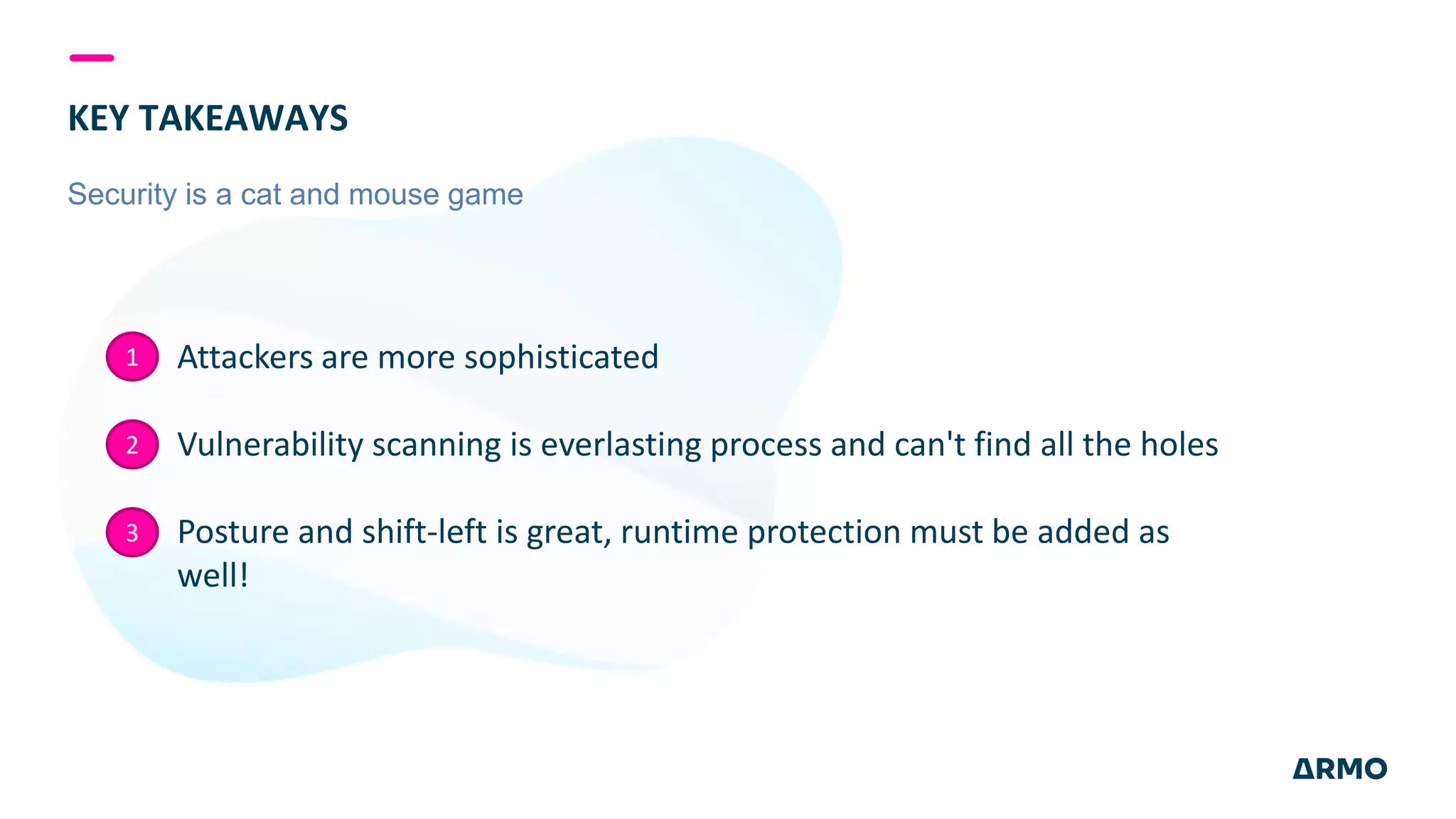 KEY TAKEAWAYS
Security is a cat and mouse game
Attackers are more sophisticated
Vulnerability scanning is everlasting process and can't find all the holes
Posture and shift-left is great, runtime protection must be added as
well!
1
2
3
 