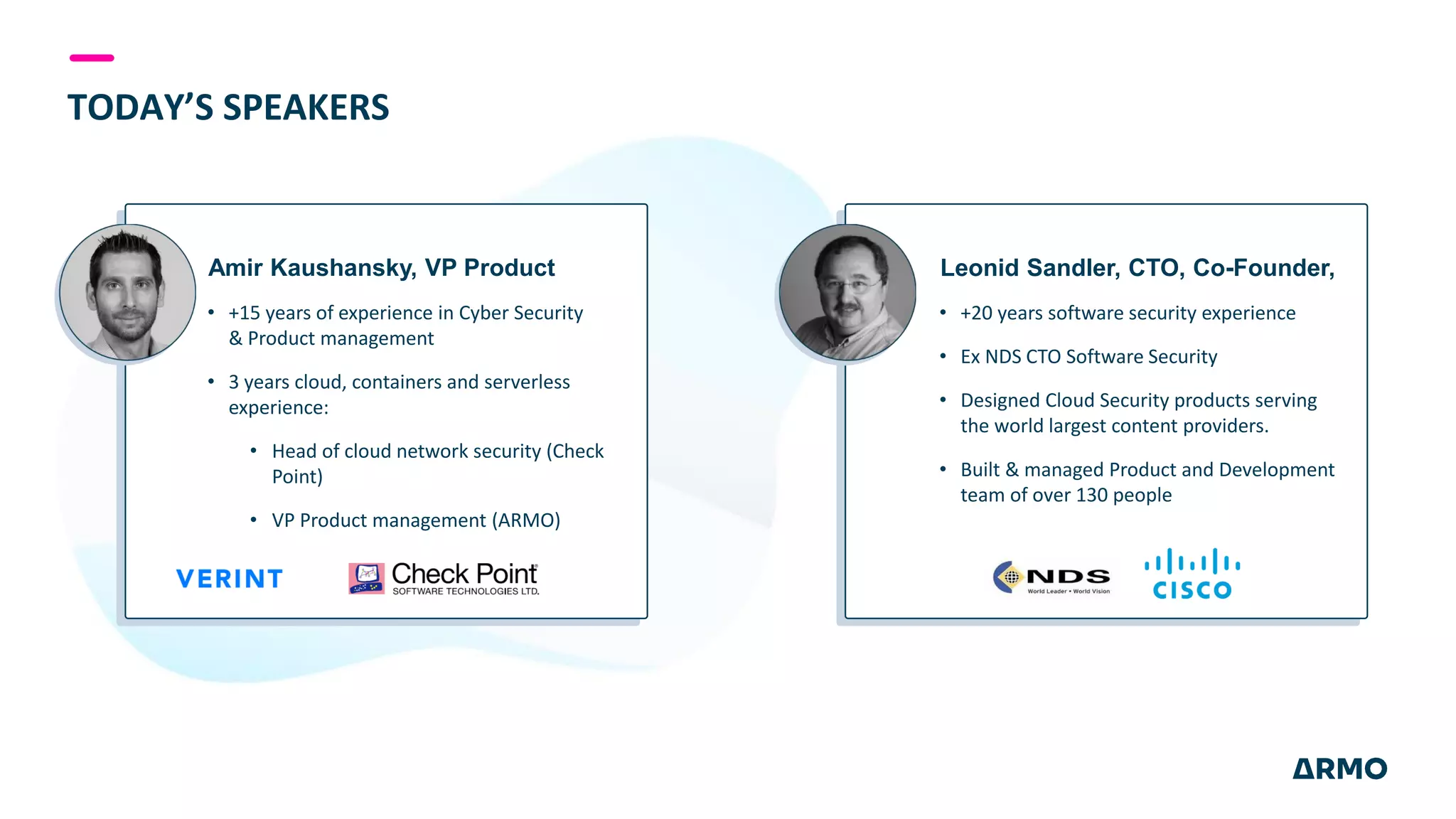 TODAY’S SPEAKERS
Amir Kaushansky, VP Product
• +15 years of experience in Cyber Security
& Product management
• 3 years cloud, containers and serverless
experience:
• Head of cloud network security (Check
Point)
• VP Product management (ARMO)
Leonid Sandler, CTO, Co-Founder,
• +20 years software security experience
• Ex NDS CTO Software Security
• Designed Cloud Security products serving
the world largest content providers.
• Built & managed Product and Development
team of over 130 people
 