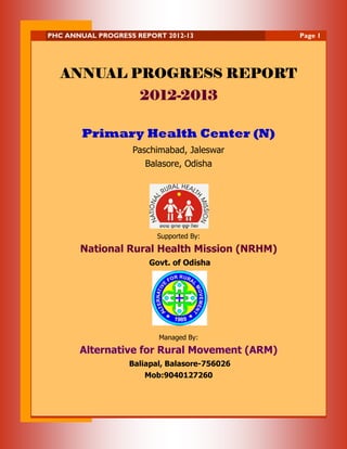 PHC ANNUAL PROGRESS REPORT 2012-13

ANNUAL PROGRESS REPORT
20122012-2013
Primary Health Center (N)
Paschimabad, Jaleswar
Balasore, Odisha

Supported By:

National Rural Health Mission (NRHM)
Govt. of Odisha

Managed By:

Alternative for Rural Movement (ARM)
Baliapal, Balasore-756026
Mob:9040127260

Page 1

 