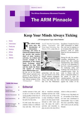 Volume 2, Issue 2                              April 1, 2009



                                            The African Renaissance Movement Presents:



                                            The ARM Pinnacle

                               Keep Your Minds Always Ticking
                                                       ...IT Entrepreneur Urges Ashesi Students
 •     News
 •     Interviews                       or about twenty        Award’ from the Texas State         Excellence Awards for IT in
                                        years now, the         Alumni Association and              2005 (nominated in 2000).
 •     Features                         introduction of        Texas State University- San         His visit was in response to
 •     Politics                         information            Marcos, USA. a man who, in          an invitation from the Entre-
                             technology (IT) firms in                                              preneur’s Club to speak
 •     Africa                Ghana has helped catalyst                                             about his life and business in
                             the growth and market                                                 Ghana.
 •     Views
                             share of many business
 •     Ashesi                activates. An evident and                                             During his talk, the modest-
                             current example is the                                                sounding entrepreneur ex-
                             automation of the Ghana                                               plained that after studying
                             Stock Exchange which                                                  manufacturing and working
                             happened in June 2008                                                 a bit for a car dealership in
                                                                                                   the USA, where he acquired
                             and has made the finan-
                                                                                                   his marketing skills, and
                             cial market of Ghana
                                                                                                   working a bit in the UK in a
                             more efficient than ever.                                             computer-related field, he
                             On the eve of 21st March          partnership with Joe Jack-          came to Ghana with just
                             2009, Ashesi’s grounds were       son, gave birth to one of the       about a thousand dollars in
                             graced by the presence of         largest software companies          his pouch to look for
                             Hermann Chinery-Hesse, the        in Ghana and possibly West          ‘greener pastures’. Yes, very
                             only African recipient of the     Africa, Soft Tribe, the firm        ironic! But he explicated that
                             ‘Distinguished      Alumnus       that won The Millennium             against the wishes of his
 Inside this issue:

Ogya’s Corner            2   Editorial
Faculty Focus:           3
Nathan Amanquah              Another semester is here, and     able to transform seemingly         Ashesi is what you make it.
                             as sad as it is that we will be   mundane activities into loads
The Art of Voluntarism   5                                                                         I’d like to say a big thank you
                             saying goodbye to the Class of    of fun every day of this week
                                                                                                   to all members of the Pinna-
                             2009, we are grateful for how     is truly something to behold,
Great Expectations...    6                                                                         cle team who contributed in
                             far each of us has come.          and it is for this reason I look
                                                                                                   immeasurable ways to make
                                                               forward to ASC week each
                             It’s ASC week. This week, we                                          this issue a possibility. Happy
The Global Economic      8                                     year. Do enjoy the week’s
Recession: An ARM            celebrate Ashesi in a different                                       ASC week to you all, and stay
member’s Perspective                                           activities and remember to
                             way each day. How we are                                              blessed.
                                                               play an active role since life at
 