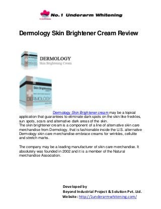 Developed by
Beyond Industrial Project & Solution Pvt. Ltd.
Website: http://1underarmwhitening.com/
Dermology Skin Brightener Cream Review
Dermology Skin Brightener cream may be a topical
application that guarantees to eliminate dark spots on the skin like freckles,
sun spots, scars and alternative dark areas of the skin.
The skin brightener cream is a component of a line of alternative skin care
merchandise from Dermology, that is fashionable inside the U.S. alternative
Dermology skin care merchandise embrace creams for wrinkles, cellulite
and stretch marks.
The company may be a leading manufacturer of skin care merchandise. It
absolutely was founded in 2002 and it is a member of the Natural
merchandise Association.
 