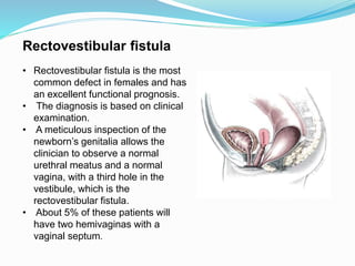 Rectovestibular fistula
• Rectovestibular fistula is the most
common defect in females and has
an excellent functional prognosis.
• The diagnosis is based on clinical
examination.
• A meticulous inspection of the
newborn’s genitalia allows the
clinician to observe a normal
urethral meatus and a normal
vagina, with a third hole in the
vestibule, which is the
rectovestibular fistula.
• About 5% of these patients will
have two hemivaginas with a
vaginal septum.
 
