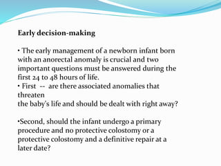 Early decision-making
• The early management of a newborn infant born
with an anorectal anomaly is crucial and two
important questions must be answered during the
first 24 to 48 hours of life.
• First -- are there associated anomalies that
threaten
the baby's life and should be dealt with right away?
•Second, should the infant undergo a primary
procedure and no protective colostomy or a
protective colostomy and a definitive repair at a
later date?
 