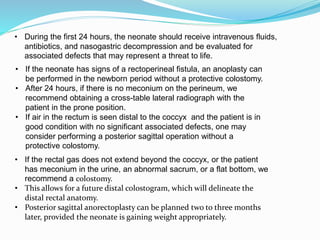 • During the first 24 hours, the neonate should receive intravenous fluids,
antibiotics, and nasogastric decompression and be evaluated for
associated defects that may represent a threat to life.
• If the neonate has signs of a rectoperineal fistula, an anoplasty can
be performed in the newborn period without a protective colostomy.
• After 24 hours, if there is no meconium on the perineum, we
recommend obtaining a cross-table lateral radiograph with the
patient in the prone position.
• If air in the rectum is seen distal to the coccyx and the patient is in
good condition with no significant associated defects, one may
consider performing a posterior sagittal operation without a
protective colostomy.
• If the rectal gas does not extend beyond the coccyx, or the patient
has meconium in the urine, an abnormal sacrum, or a flat bottom, we
recommend a colostomy.
• This allows for a future distal colostogram, which will delineate the
distal rectal anatomy.
• Posterior sagittal anorectoplasty can be planned two to three months
later, provided the neonate is gaining weight appropriately.
 