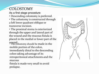 COLOSTOMY
As a first stage procedure
• Descending colostomy is preferred.
• The colostomy is constructed through
a left lower quadrant oblique or
transverse incision.
• The proximal stoma is exteriorized
through the upper and lateral part of
the wound and the mucous fistula is
placed in the medial or lower part of the
wound.
• The colostomy should be made in the
mobile portion of the colon,
immediately distal to the descending
colon taking advantage of its
retroperitoneal attachments and the
mucous
fistula is made very small to avoid
prolapse.
 