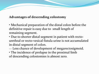 Advantages of descending colostomy
• Mechanical preparation of the distal colon before the
definitive repair is easy due to small length of
remaining segment.
• Due to shorter distal segment in patient with recto-
urethral or recto-vesical fistula urine is not accumulated
in distal segment of colon.
--- Less chance of development of megarectosigmoid.
• The incidence of prolapse in the proximal limb
of descending colostomies is almost zero.
 