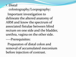 • Distal
colostography/Loopography:
Important investigation to
delineate the altered anatomy of
ARM and know the spectrum of
associated fistulae between blind
rectum on one side and the bladder,
urethra, vagina on the other side.
----Prerequisites:
Preparaton of distal colon and
removal of accumulated meconium
before injection of contrast.
 