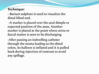 Technique:
- Barium sulphate is used to visualize the
distal blind end.
-A marker is placed over the anal dimple or
expected position of the anus. Another
marker is placed at the point where urine or
faecal matter is seen to be discharging.
-After passing an indwelling catheter
through the stoma leading to the distal
colon, its balloon is inflated and it is pulled
back during injection of contrast to avoid
any spillage.
 