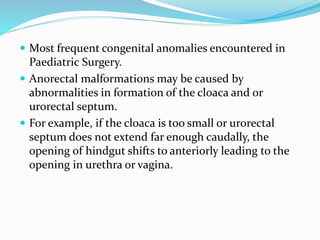  Most frequent congenital anomalies encountered in
Paediatric Surgery.
 Anorectal malformations may be caused by
abnormalities in formation of the cloaca and or
urorectal septum.
 For example, if the cloaca is too small or urorectal
septum does not extend far enough caudally, the
opening of hindgut shifts to anteriorly leading to the
opening in urethra or vagina.
 