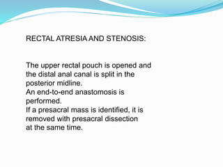 RECTAL ATRESIA AND STENOSIS:
The upper rectal pouch is opened and
the distal anal canal is split in the
posterior midline.
An end-to-end anastomosis is
performed.
If a presacral mass is identified, it is
removed with presacral dissection
at the same time.
 