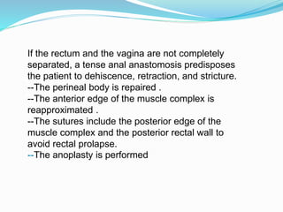 If the rectum and the vagina are not completely
separated, a tense anal anastomosis predisposes
the patient to dehiscence, retraction, and stricture.
--The perineal body is repaired .
--The anterior edge of the muscle complex is
reapproximated .
--The sutures include the posterior edge of the
muscle complex and the posterior rectal wall to
avoid rectal prolapse.
--The anoplasty is performed
 