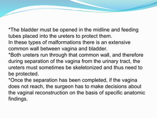 *The bladder must be opened in the midline and feeding
tubes placed into the ureters to protect them.
In these types of malformations there is an extensive
common wall between vagina and bladder.
*Both ureters run through that common wall, and therefore
during separation of the vagina from the urinary tract, the
ureters must sometimes be skeletonized and thus need to
be protected.
*Once the separation has been completed, if the vagina
does not reach, the surgeon has to make decisions about
the vaginal reconstruction on the basis of specific anatomic
findings.
 