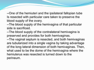 --One of the hemiuteri and the ipsilateral fallopian tube
Is resected with particular care taken to preserve the
blood supply of the ovary.
--The blood supply of the hemivagina of that particular
side is sacrificed.
--The blood supply of the contralateral hemivagina is
preserved and provides for both hemivaginas.
--The vaginal septum is resected, and both hemivaginas
are tubularized into a single vagina by taking advantage
of the long lateral dimension of both hemivaginas. Then,
what used to be the dome of the hemivagina where the
hemiuterus was resected is turned down to the
perineum.
 