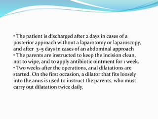 • The patient is discharged after 2 days in cases of a
posterior approach without a laparotomy or laparoscopy,
and after 3–5 days in cases of an abdominal approach
• The parents are instructed to keep the incision clean,
not to wipe, and to apply antibiotic ointment for 1 week.
• Two weeks after the operations, anal dilatations are
started. On the first occasion, a dilator that fits loosely
into the anus is used to instruct the parents, who must
carry out dilatation twice daily.
 