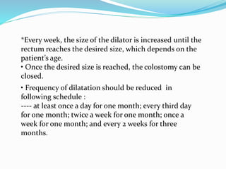 *Every week, the size of the dilator is increased until the
rectum reaches the desired size, which depends on the
patient’s age.
• Once the desired size is reached, the colostomy can be
closed.
• Frequency of dilatation should be reduced in
following schedule :
---- at least once a day for one month; every third day
for one month; twice a week for one month; once a
week for one month; and every 2 weeks for three
months.
 