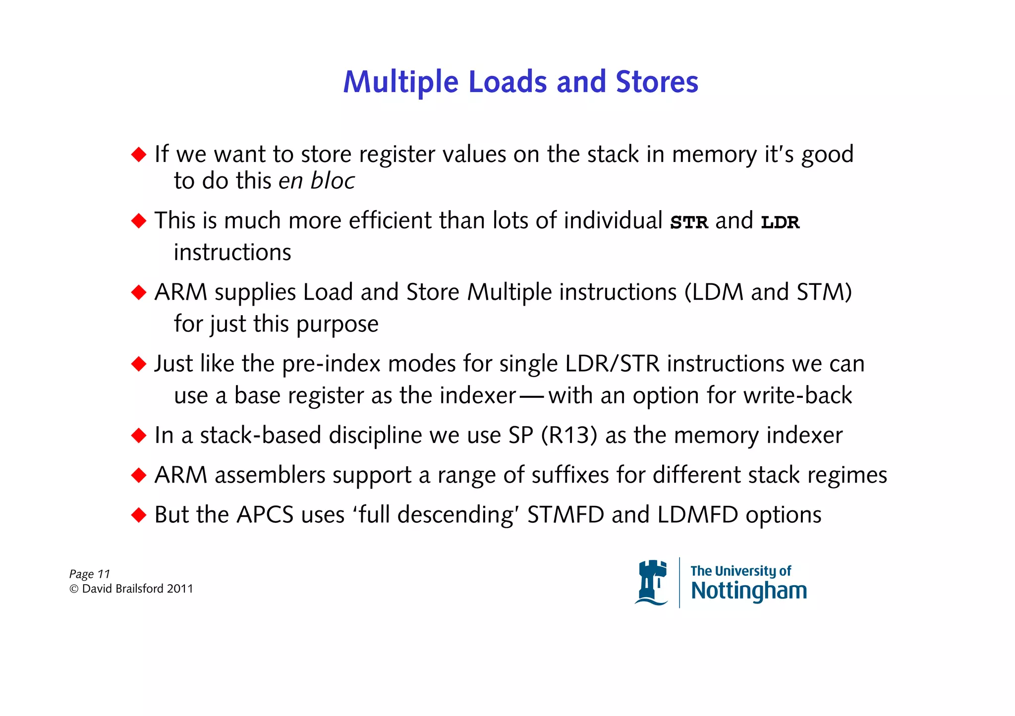 Multiple Loads and Stores

           ◆ If we want to store register values on the stack in memory it’s good
                   to do this en bloc
           ◆ This is much more efficient than lots of individual STR and LDR
                   instructions
           ◆ ARM supplies Load and Store Multiple instructions (LDM and STM)
                   for just this purpose
           ◆ Just like the pre-index modes for single LDR/STR instructions we can
                   use a base register as the indexer — with an option for write-back
           ◆ In a stack-based discipline we use SP (R13) as the memory indexer
           ◆ ARM assemblers support a range of suffixes for different stack regimes
           ◆ But the APCS uses ‘full descending’ STMFD and LDMFD options

Page 11
© David Brailsford 2011
 