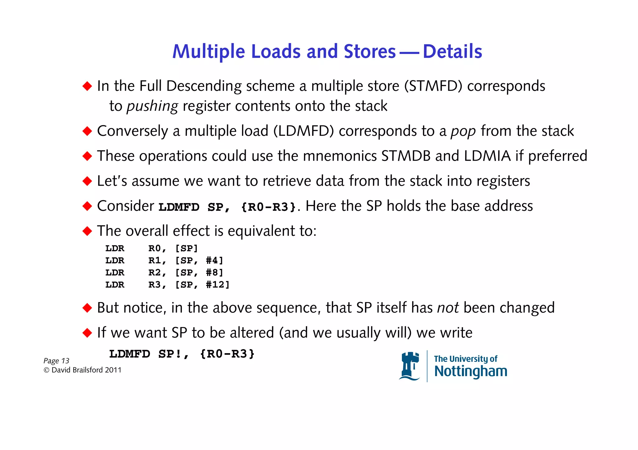 Multiple Loads and Stores — Details
           ◆ In the Full Descending scheme a multiple store (STMFD) corresponds
                   to pushing register contents onto the stack
           ◆ Conversely a multiple load (LDMFD) corresponds to a pop from the stack
           ◆ These operations could use the mnemonics STMDB and LDMIA if preferred
           ◆ Let’s assume we want to retrieve data from the stack into registers
           ◆ Consider LDMFD SP, {R0-R3}. Here the SP holds the base address
           ◆ The overall effect is equivalent to:
                  LDR     R0,   [SP]
                  LDR     R1,   [SP, #4]
                  LDR     R2,   [SP, #8]
                  LDR     R3,   [SP, #12]

           ◆ But notice, in the above sequence, that SP itself has not been changed
           ◆ If we want SP to be altered (and we usually will) we write
Page 13
                LDMFD SP!, {R0-R3}
© David Brailsford 2011
 