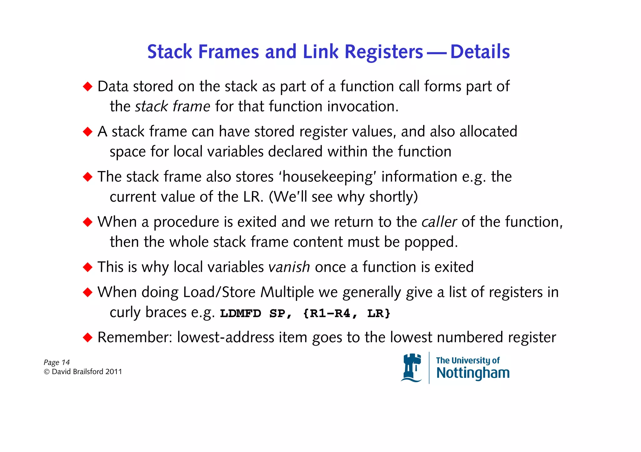 Stack Frames and Link Registers — Details
           ◆ Data stored on the stack as part of a function call forms part of
                   the stack frame for that function invocation.
           ◆ A stack frame can have stored register values, and also allocated
                   space for local variables declared within the function
           ◆ The stack frame also stores ‘housekeeping’ information e.g. the
                   current value of the LR. (We’ll see why shortly)
           ◆ When a procedure is exited and we return to the caller of the function,
                   then the whole stack frame content must be popped.
           ◆ This is why local variables vanish once a function is exited
           ◆ When doing Load/Store Multiple we generally give a list of registers in
              curly braces e.g. LDMFD SP, {R1–R4, LR}
           ◆ Remember: lowest-address item goes to the lowest numbered register
Page 14
© David Brailsford 2011
 
