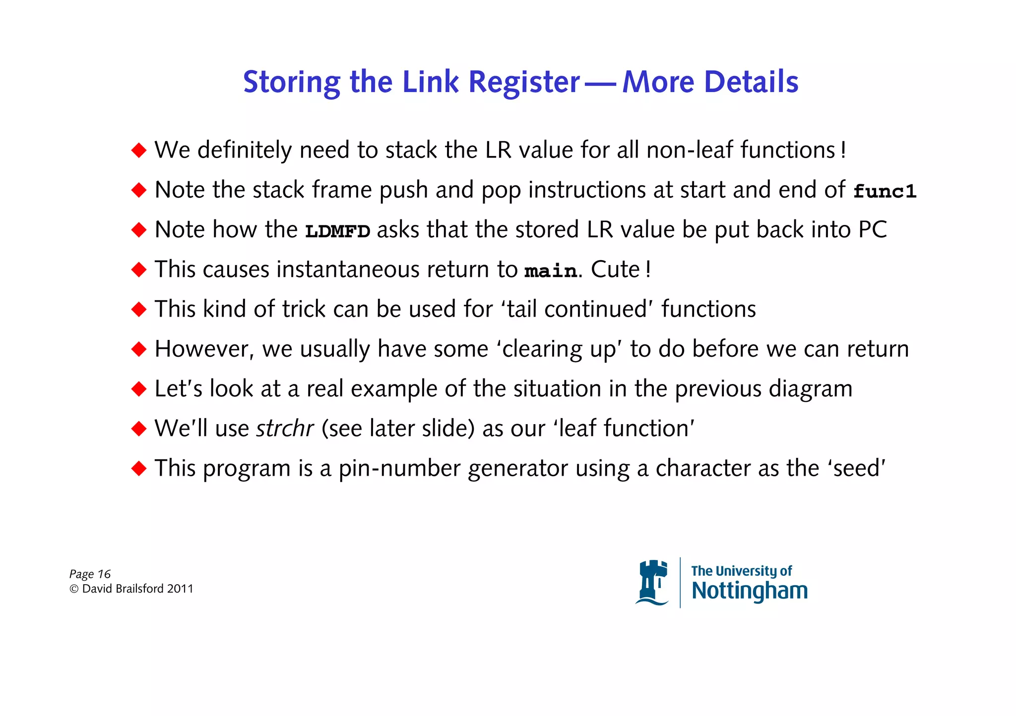 Storing the Link Register — More Details

           ◆ We definitely need to stack the LR value for all non-leaf functions !
           ◆ Note the stack frame push and pop instructions at start and end of func1
           ◆ Note how the LDMFD asks that the stored LR value be put back into PC
           ◆ This causes instantaneous return to main. Cute !
           ◆ This kind of trick can be used for ‘tail continued’ functions
           ◆ However, we usually have some ‘clearing up’ to do before we can return
           ◆ Let’s look at a real example of the situation in the previous diagram
           ◆ We’ll use strchr (see later slide) as our ‘leaf function’
           ◆ This program is a pin-number generator using a character as the ‘seed’



Page 16
© David Brailsford 2011
 