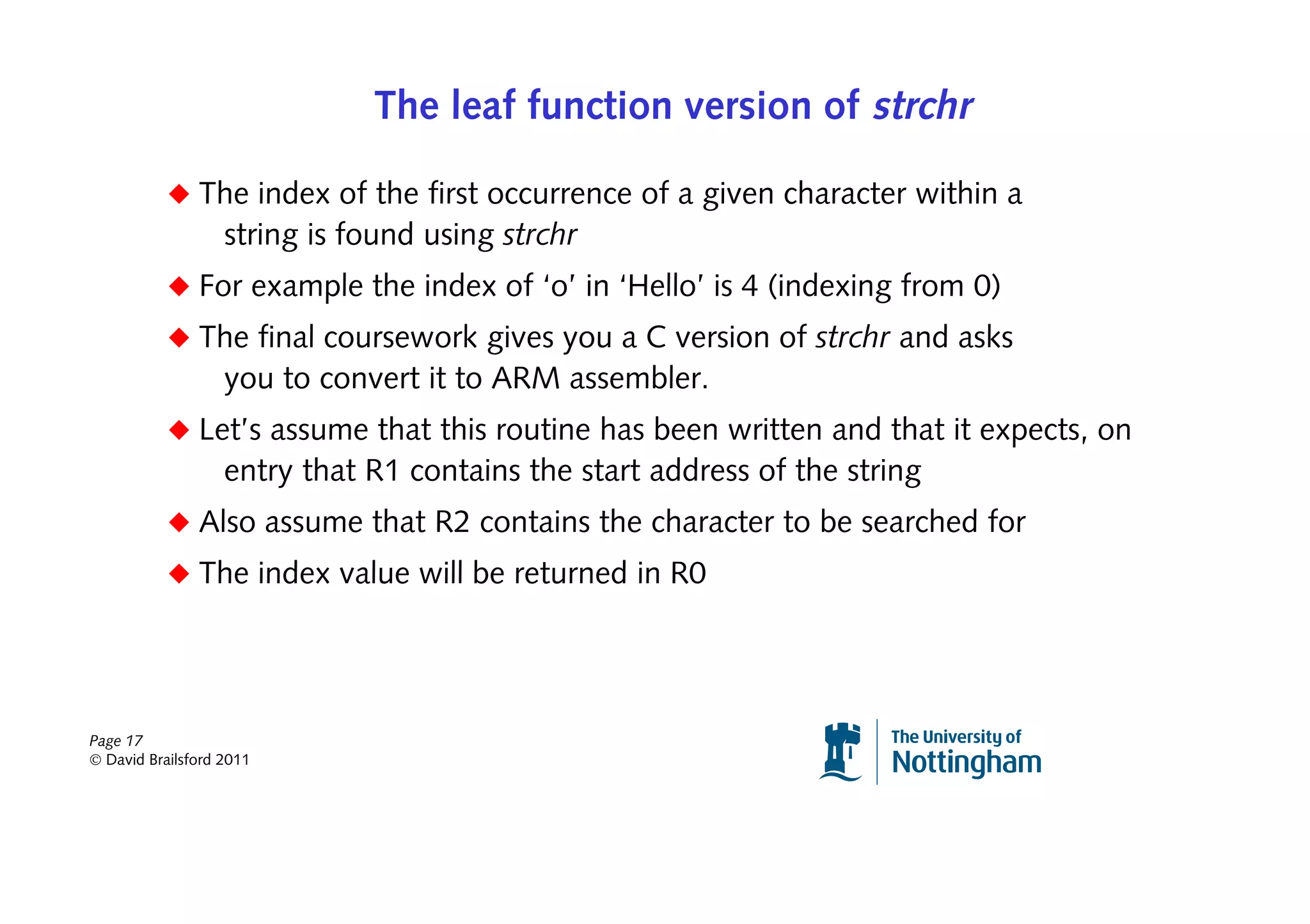 The leaf function version of strchr

           ◆ The index of the first occurrence of a given character within a
                   string is found using strchr
           ◆ For example the index of ‘o’ in ‘Hello’ is 4 (indexing from 0)
           ◆ The final coursework gives you a C version of strchr and asks
                   you to convert it to ARM assembler.
           ◆ Let’s assume that this routine has been written and that it expects, on
                   entry that R1 contains the start address of the string
           ◆ Also assume that R2 contains the character to be searched for
           ◆ The index value will be returned in R0




Page 17
© David Brailsford 2011
 