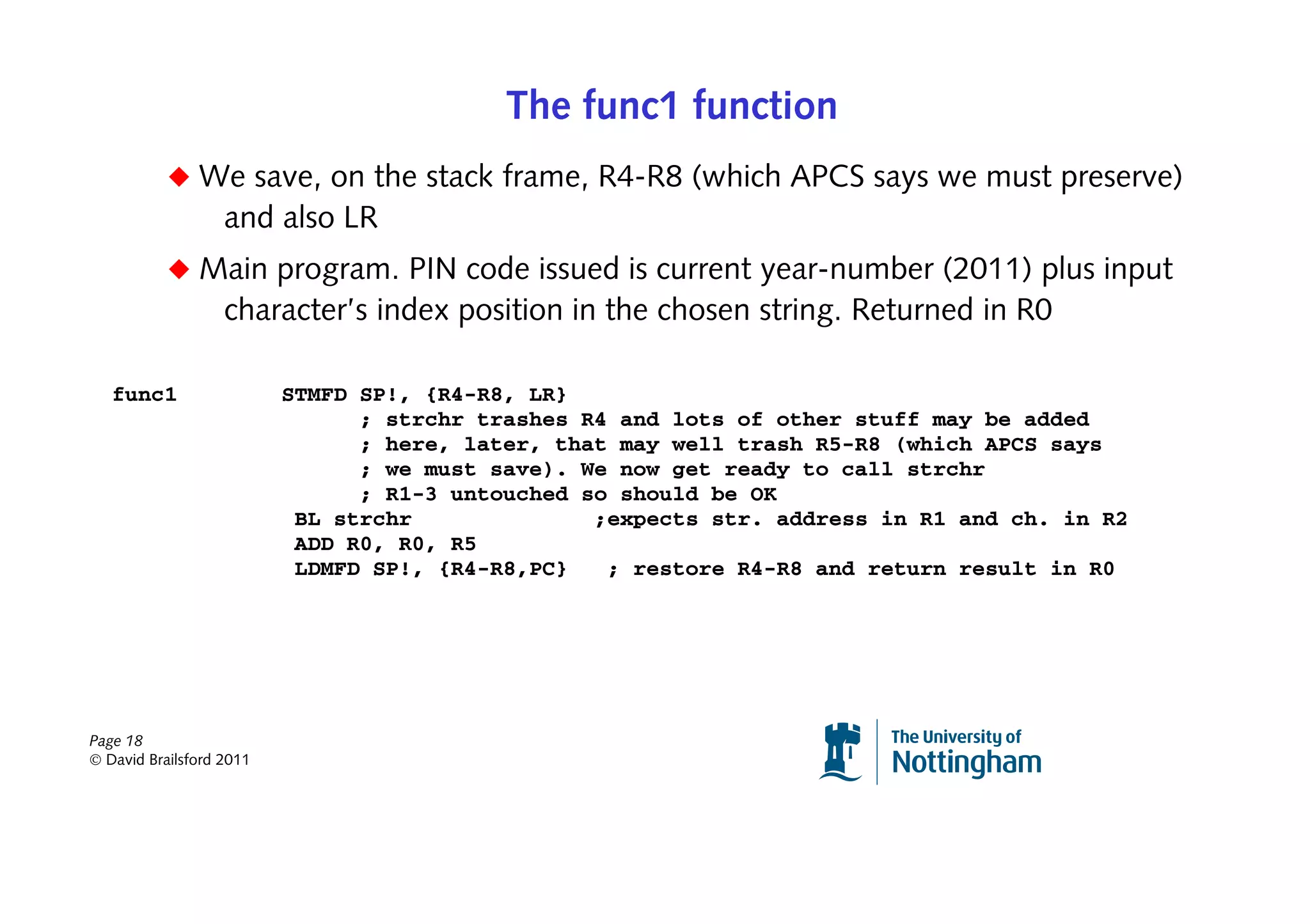 The func1 function
           ◆ We save, on the stack frame, R4-R8 (which APCS says we must preserve)
                   and also LR
           ◆ Main program. PIN code issued is current year-number (2011) plus input
                   character’s index position in the chosen string. Returned in R0

   func1                  STMFD SP!, {R4-R8, LR}
                                ; strchr trashes R4 and lots of other stuff may be added
                                ; here, later, that may well trash R5-R8 (which APCS says
                                ; we must save). We now get ready to call strchr
                                ; R1-3 untouched so should be OK
                           BL strchr              ;expects str. address in R1 and ch. in R2
                           ADD R0, R0, R5
                           LDMFD SP!, {R4-R8,PC}   ; restore R4-R8 and return result in R0




Page 18
© David Brailsford 2011
 