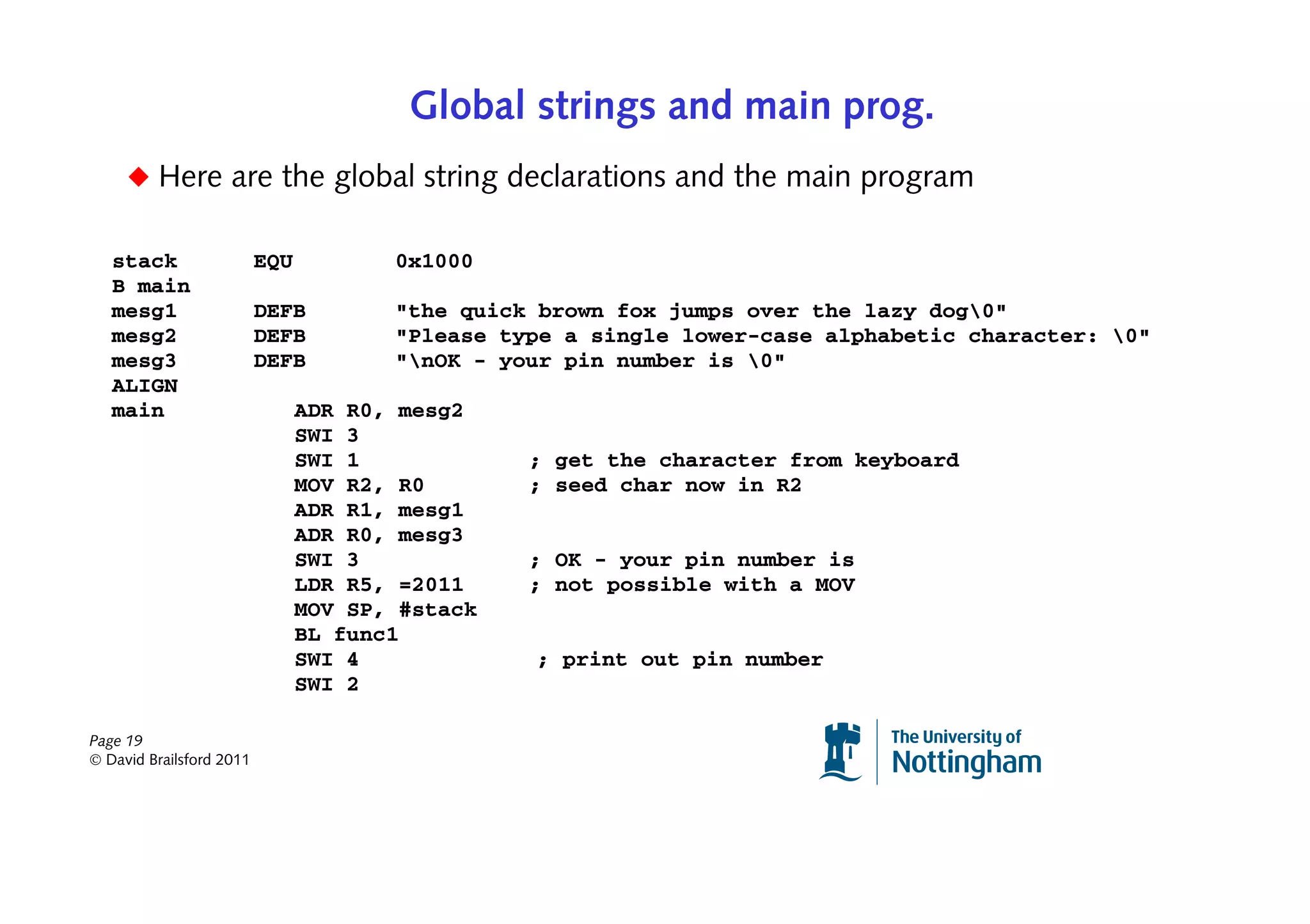 Global strings and main prog.
     ◆ Here are the global string declarations and the main program

   stack                  EQU          0x1000
   B main
   mesg1                  DEFB         "the quick brown fox jumps over the lazy dog0"
   mesg2                  DEFB         "Please type a single lower-case alphabetic character: 0"
   mesg3                  DEFB         "nOK - your pin number is 0"
   ALIGN
   main                         ADR R0, mesg2
                                SWI 3
                                SWI 1            ; get the character from keyboard
                                MOV R2, R0       ; seed char now in R2
                                ADR R1, mesg1
                                ADR R0, mesg3
                                SWI 3            ; OK - your pin number is
                                LDR R5, =2011    ; not possible with a MOV
                                MOV SP, #stack
                                BL func1
                                SWI 4            ; print out pin number
                                SWI 2

Page 19
© David Brailsford 2011
 