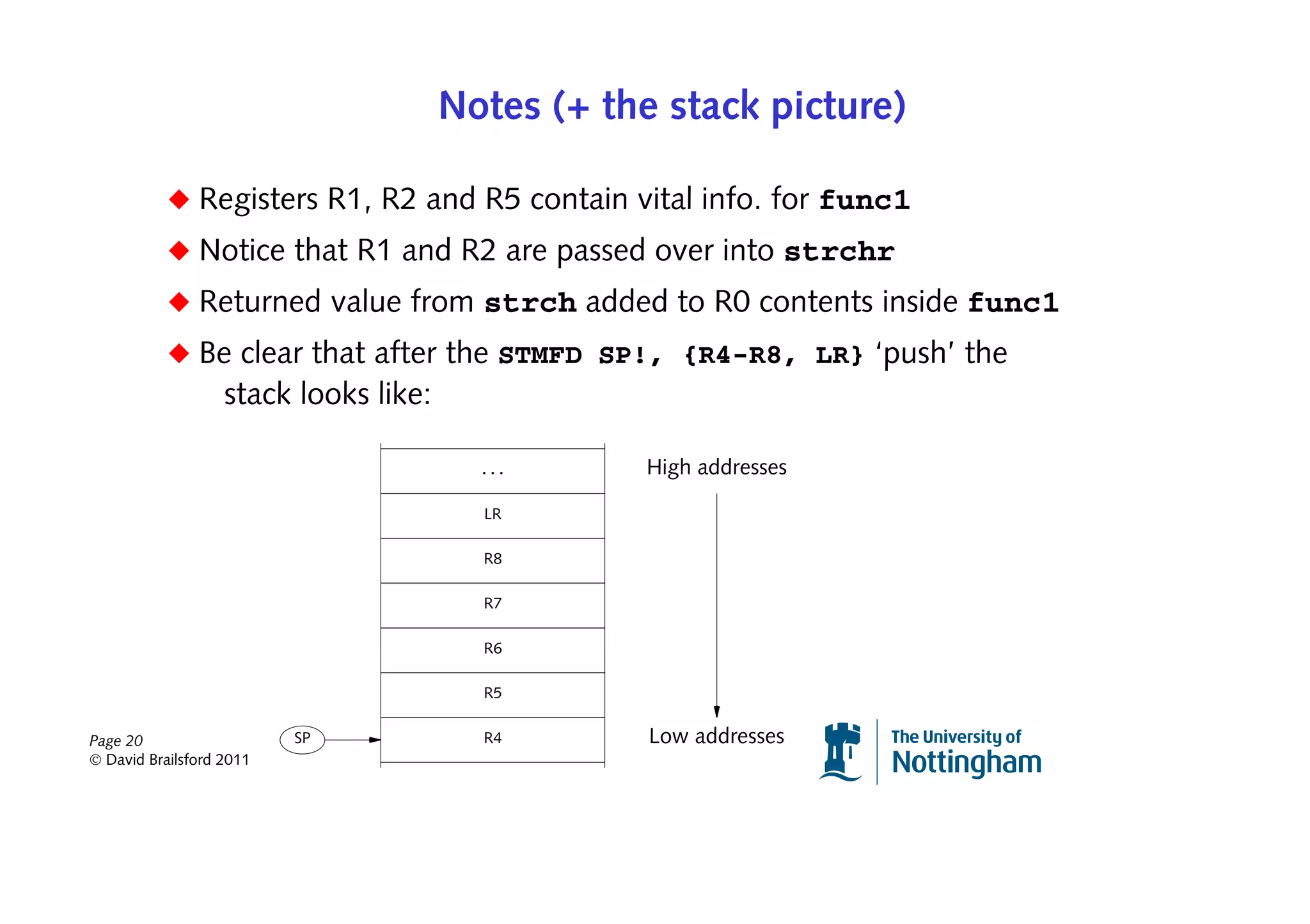 Notes (+ the stack picture)

           ◆ Registers R1, R2 and R5 contain vital info. for func1
           ◆ Notice that R1 and R2 are passed over into strchr
           ◆ Returned value from strch added to R0 contents inside func1
           ◆ Be clear that after the STMFD SP!, {R4-R8, LR} ‘push’ the
                   stack looks like:

                                         ...       High addresses

                                         LR

                                         R8

                                         R7

                                         R6

                                         R5


Page 20                   SP             R4        Low addresses
© David Brailsford 2011
 