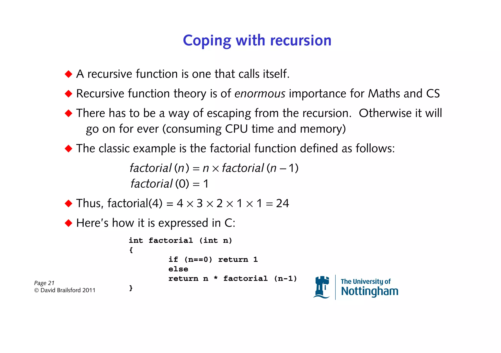 Coping with recursion

           ◆ A recursive function is one that calls itself.
           ◆ Recursive function theory is of enormous importance for Maths and CS
           ◆ There has to be a way of escaping from the recursion. Otherwise it will
                   go on for ever (consuming CPU time and memory)
           ◆ The classic example is the factorial function defined as follows:
                          factorial (n) = n × factorial (n − 1)
                          factorial (0) = 1
           ◆ Thus, factorial(4) = 4 × 3 × 2 × 1 × 1 = 24
           ◆ Here’s how it is expressed in C:
                          int factorial (int n)
                          {
                                  if (n==0) return 1
                                  else
Page 21
                                  return n * factorial (n-1)
© David Brailsford 2011   }
 