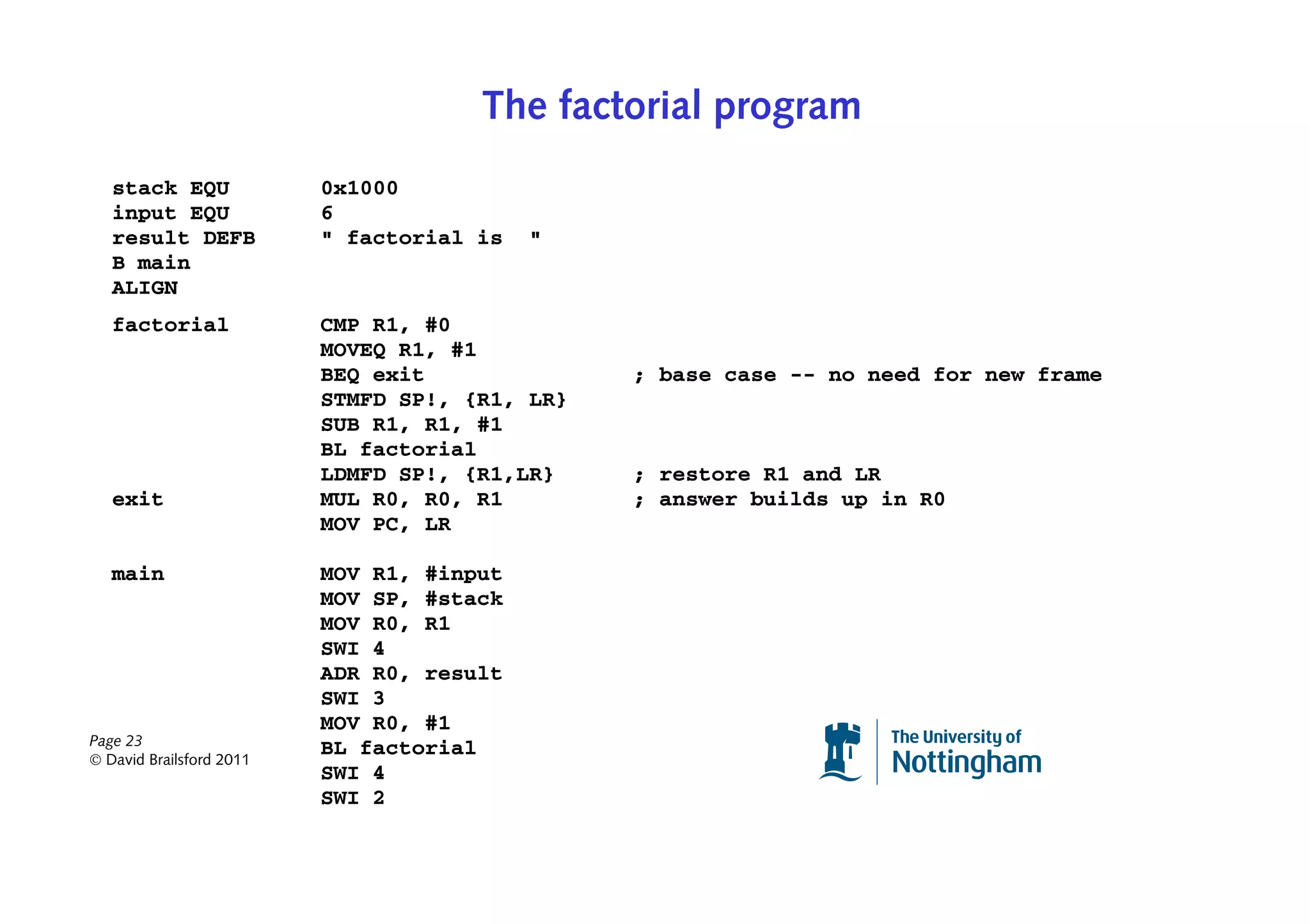 The factorial program
   stack EQU              0x1000
   input EQU              6
   result DEFB            " factorial is   "
   B main
   ALIGN
   factorial              CMP R1, #0
                          MOVEQ R1, #1
                          BEQ exit              ; base case -- no need for new frame
                          STMFD SP!, {R1, LR}
                          SUB R1, R1, #1
                          BL factorial
                          LDMFD SP!, {R1,LR}    ; restore R1 and LR
   exit                   MUL R0, R0, R1        ; answer builds up in R0
                          MOV PC, LR

   main                   MOV R1, #input
                          MOV SP, #stack
                          MOV R0, R1
                          SWI 4
                          ADR R0, result
                          SWI 3
                          MOV R0, #1
Page 23
© David Brailsford 2011
                          BL factorial
                          SWI 4
                          SWI 2
 