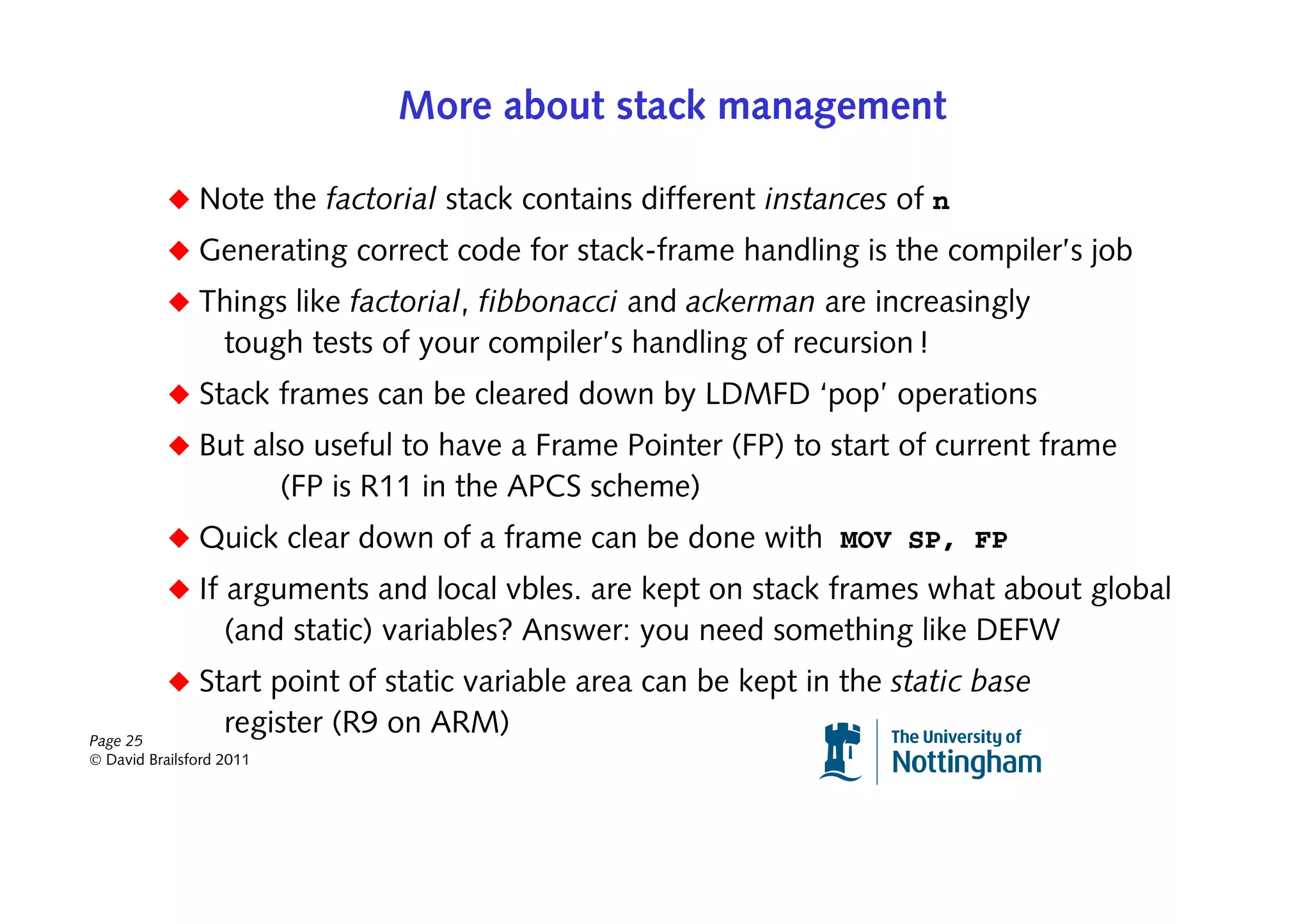 More about stack management

           ◆ Note the factorial stack contains different instances of n
           ◆ Generating correct code for stack-frame handling is the compiler’s job
           ◆ Things like factorial, fibbonacci and ackerman are increasingly
                   tough tests of your compiler’s handling of recursion !
           ◆ Stack frames can be cleared down by LDMFD ‘pop’ operations
           ◆ But also useful to have a Frame Pointer (FP) to start of current frame
                          (FP is R11 in the APCS scheme)
           ◆ Quick clear down of a frame can be done with MOV SP, FP
           ◆ If arguments and local vbles. are kept on stack frames what about global
                   (and static) variables? Answer: you need something like DEFW
           ◆ Start point of static variable area can be kept in the static base
Page 25
                   register (R9 on ARM)
© David Brailsford 2011
 